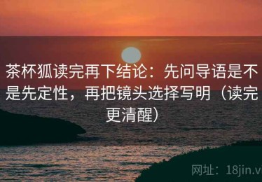 茶杯狐读完再下结论：先问导语是不是先定性，再把镜头选择写明（读完更清醒）