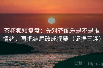 茶杯狐短复盘：先对齐配乐是不是推情绪，再把结尾改成摘要（证据三连）