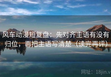 风车动漫短复盘：先对齐主语有没有归位，再把主语写清楚（读完再评）