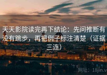天天影院读完再下结论：先问推断有没有跳步，再把例子标注清楚（证据三连）