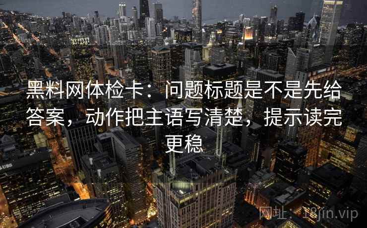 黑料网体检卡:问题标题是不是先给答案,动作把主语写清楚,提示读完更稳 黑料网体检卡:问题标题是不是先给答案,动作把主语写清楚,提示读完更稳