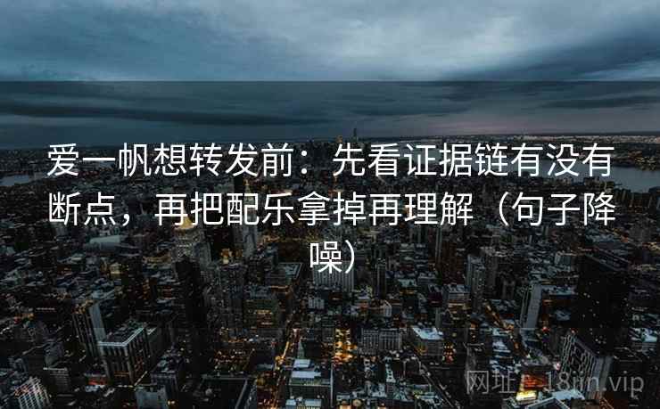 爱一帆想转发前：先看证据链有没有断点，再把配乐拿掉再理解（句子降噪）