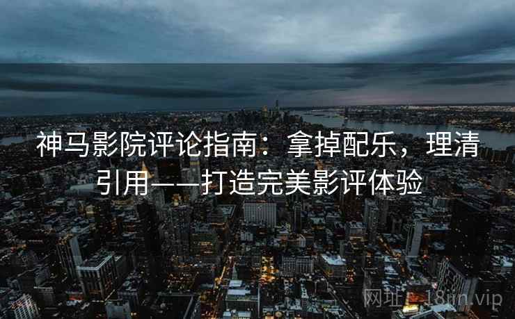 神马影院评论指南：拿掉配乐，理清引用——打造完美影评体验