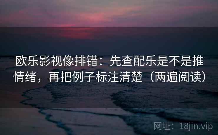 欧乐影视像排错：先查配乐是不是推情绪，再把例子标注清楚（两遍阅读）