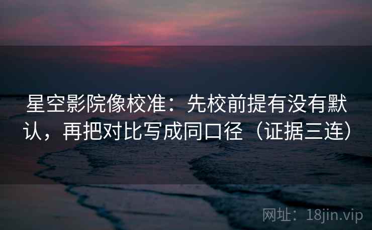 星空影院像校准：先校前提有没有默认，再把对比写成同口径（证据三连）