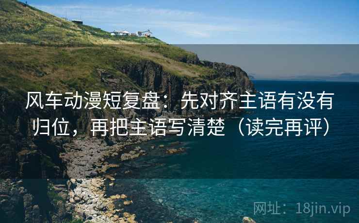 风车动漫短复盘：先对齐主语有没有归位，再把主语写清楚（读完再评）