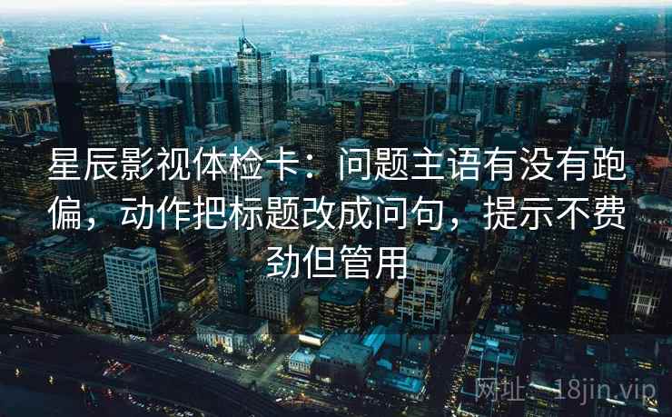 星辰影视体检卡：问题主语有没有跑偏，动作把标题改成问句，提示不费劲但管用