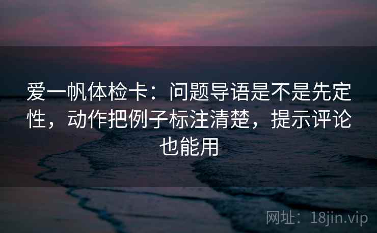 爱一帆体检卡：问题导语是不是先定性，动作把例子标注清楚，提示评论也能用