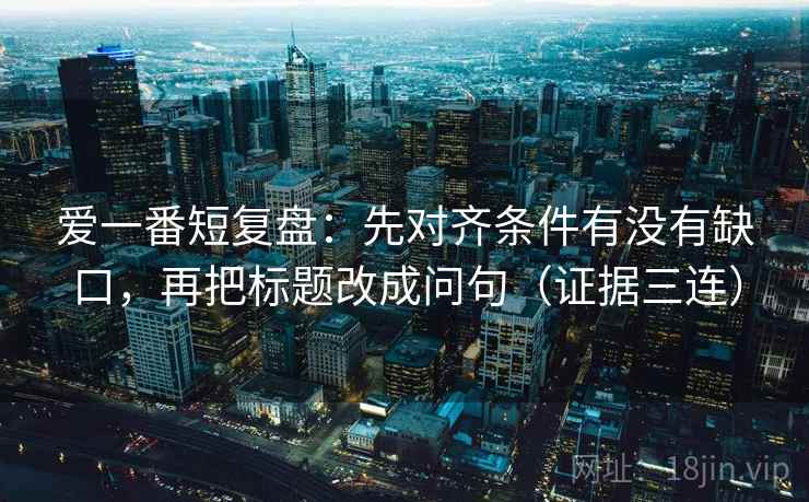 爱一番短复盘：先对齐条件有没有缺口，再把标题改成问句（证据三连）