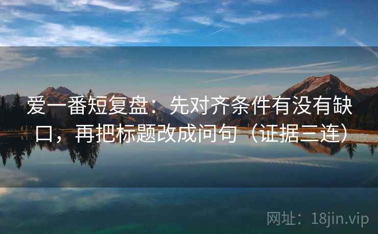 爱一番短复盘：先对齐条件有没有缺口，再把标题改成问句（证据三连）