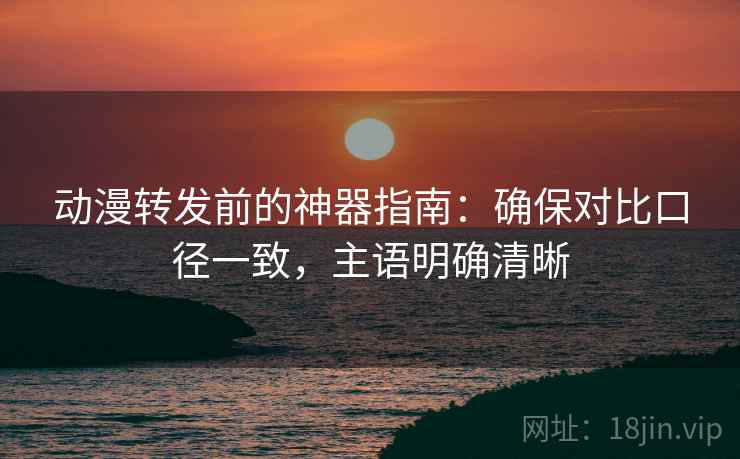 动漫转发前的神器指南：确保对比口径一致，主语明确清晰