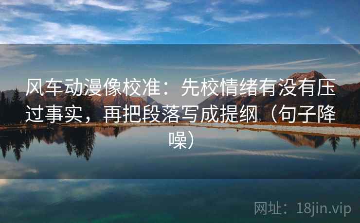 风车动漫像校准：先校情绪有没有压过事实，再把段落写成提纲（句子降噪）