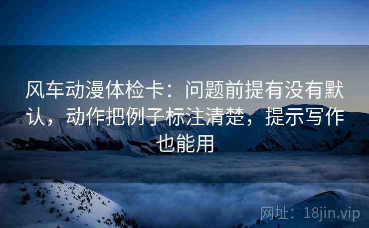 风车动漫体检卡：问题前提有没有默认，动作把例子标注清楚，提示写作也能用