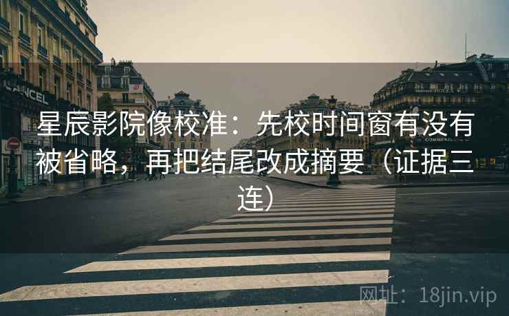 星辰影院像校准：先校时间窗有没有被省略，再把结尾改成摘要（证据三连）