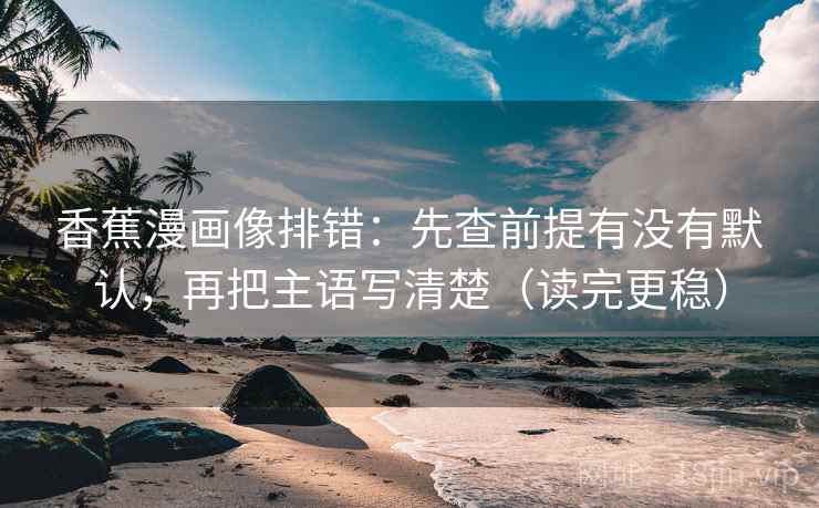 香蕉漫画像排错：先查前提有没有默认，再把主语写清楚（读完更稳）
