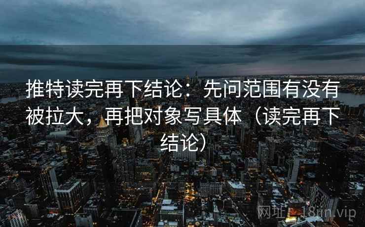 推特读完再下结论：先问范围有没有被拉大，再把对象写具体（读完再下结论）