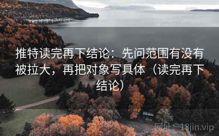 推特读完再下结论：先问范围有没有被拉大，再把对象写具体（读完再下结论）