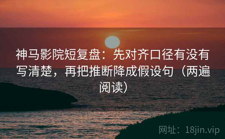 神马影院短复盘：先对齐口径有没有写清楚，再把推断降成假设句（两遍阅读）