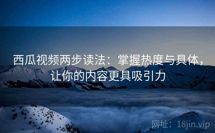 西瓜视频两步读法：掌握热度与具体，让你的内容更具吸引力