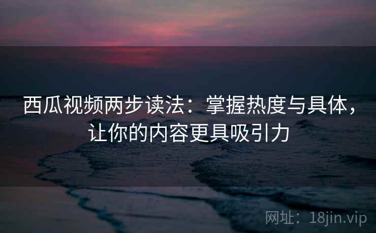 西瓜视频两步读法：掌握热度与具体，让你的内容更具吸引力