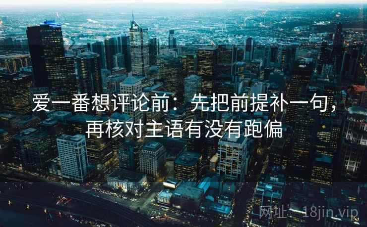 爱一番想评论前：先把前提补一句，再核对主语有没有跑偏