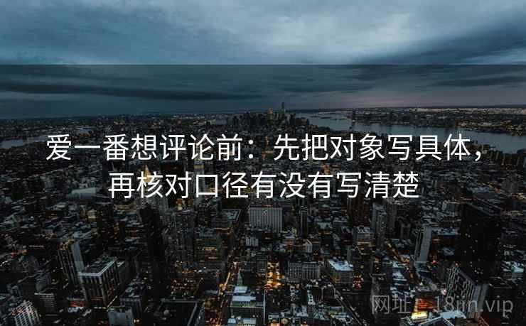 爱一番想评论前:先把对象写具体,再核对口径有没有写清楚 爱一番想评论前:先把对象写具体,再核对口径有没有写清楚