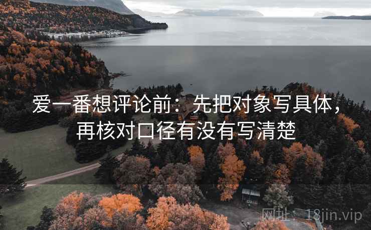 爱一番想评论前:先把对象写具体,再核对口径有没有写清楚 爱一番想评论前:先把对象写具体,再核对口径有没有写清楚