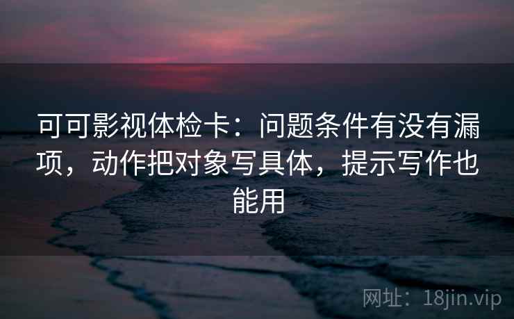 可可影视体检卡：问题条件有没有漏项，动作把对象写具体，提示写作也能用