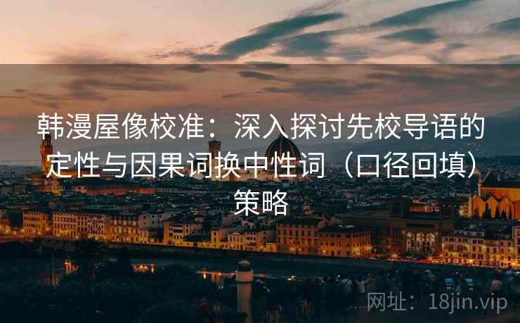 韩漫屋像校准：深入探讨先校导语的定性与因果词换中性词（口径回填）策略