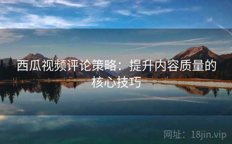 西瓜视频评论策略:提升内容质量的核心技巧 西瓜视频评论策略:提升内容质量的核心技巧