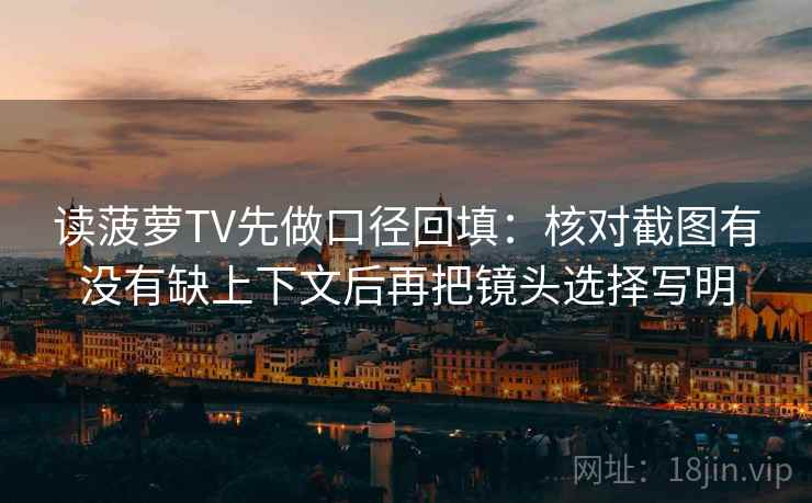 读菠萝TV先做口径回填:核对截图有没有缺上下文后再把镜头选择写明 读菠萝TV先做口径回填:核对截图有没有缺上下文后再把镜头选择写明