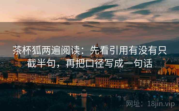 茶杯狐两遍阅读:先看引用有没有只截半句,再把口径写成一句话 茶杯狐两遍阅读:先看引用有没有只截半句,再把口径写成一句话