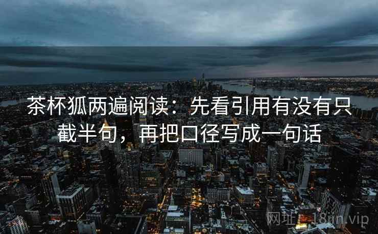 茶杯狐两遍阅读:先看引用有没有只截半句,再把口径写成一句话 茶杯狐两遍阅读:先看引用有没有只截半句,再把口径写成一句话
