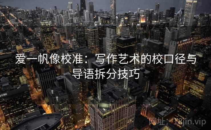 爱一帆像校准：写作艺术的校口径与导语拆分技巧
