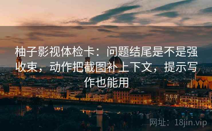 柚子影视体检卡：问题结尾是不是强收束，动作把截图补上下文，提示写作也能用