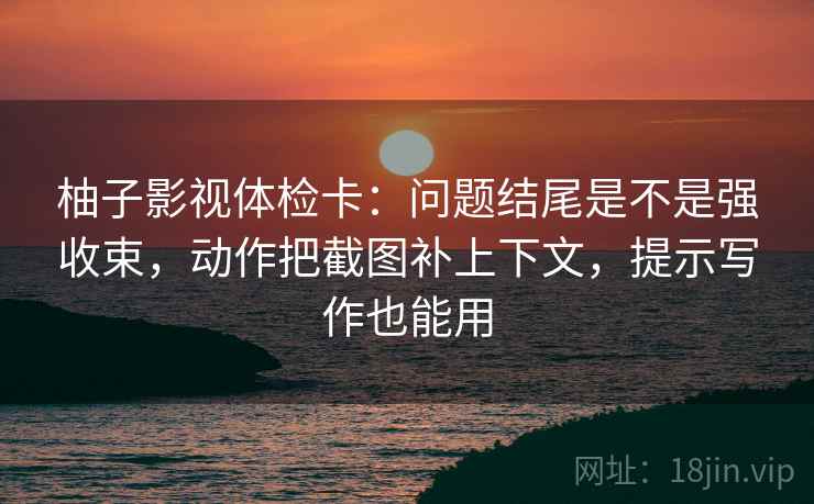柚子影视体检卡：问题结尾是不是强收束，动作把截图补上下文，提示写作也能用