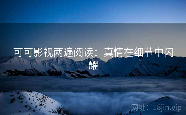 可可影视两遍阅读:真情在细节中闪耀 可可影视两遍阅读:真情在细节中闪耀